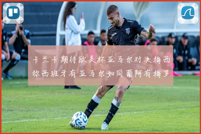 卡兰卡期待欧美杯亚马尔对决梅西称西班牙有亚马尔如同葡阿有梅罗