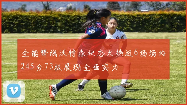 全能锋线沃特森状态火热近6场场均245分73板展现全面实力