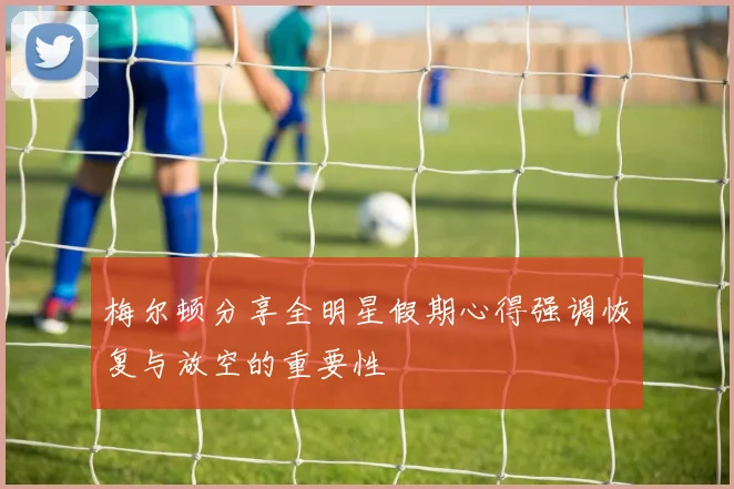 梅尔顿分享全明星假期心得强调恢复与放空的重要性