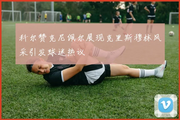科尔赞克尼佩尔展现克里斯穆林风采引发球迷热议
