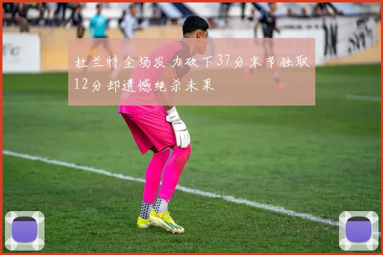 杜兰特全场发力砍下37分末节独取12分却遗憾绝杀未果