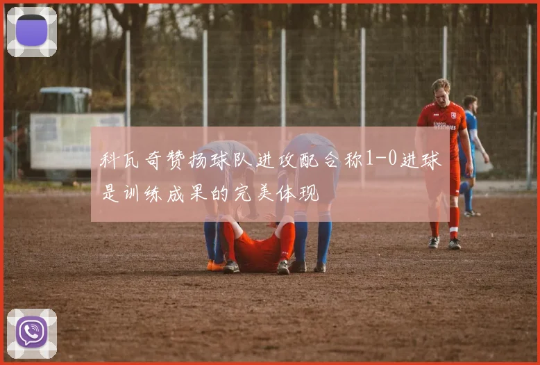 科瓦奇赞扬球队进攻配合称1-0进球是训练成果的完美体现