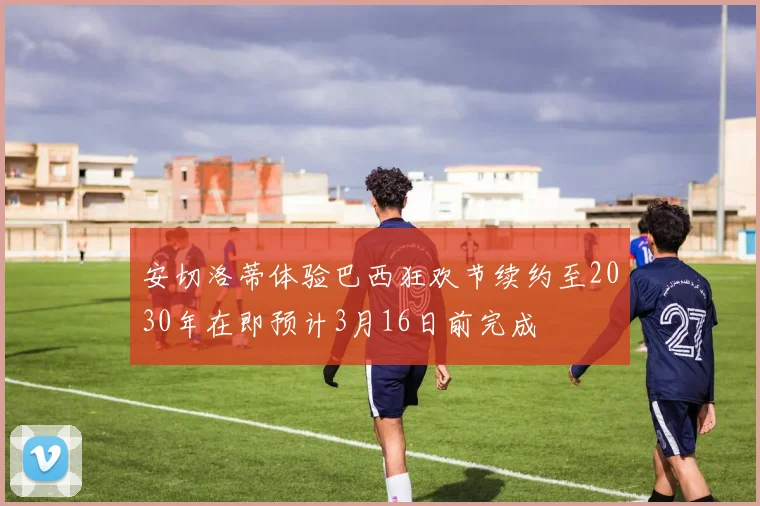 安切洛蒂体验巴西狂欢节续约至2030年在即预计3月16日前完成