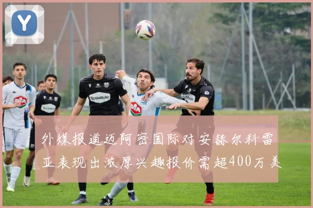 外媒报道迈阿密国际对安赫尔科雷亚表现出浓厚兴趣报价需超400万美元