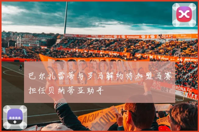 巴尔扎雷蒂与罗马解约将加盟马赛担任贝纳蒂亚助手