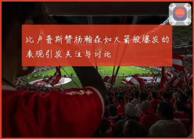 比卢普斯赞杨瀚森如火箭般爆发的表现引发关注与讨论