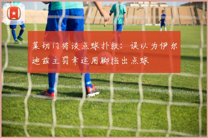 莱切门将谈点球扑救：误以为伊尔迪兹主罚幸运用脚挡出点球
