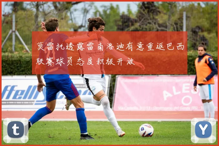 莫雷托透露雷南洛迪有意重返巴西联赛球员态度积极开放