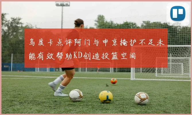 乌度卡点评阿门与申京掩护不足未能有效帮助KD创造投篮空间