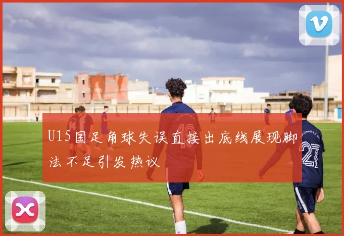 U15国足角球失误直接出底线展现脚法不足引发热议