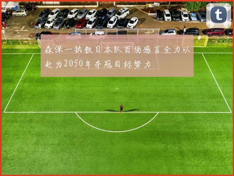 森保一执教日本队百场感言全力以赴为2050年夺冠目标努力