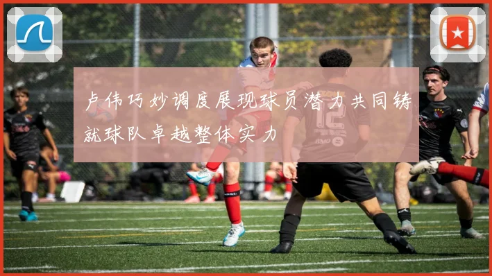 卢伟巧妙调度展现球员潜力共同铸就球队卓越整体实力