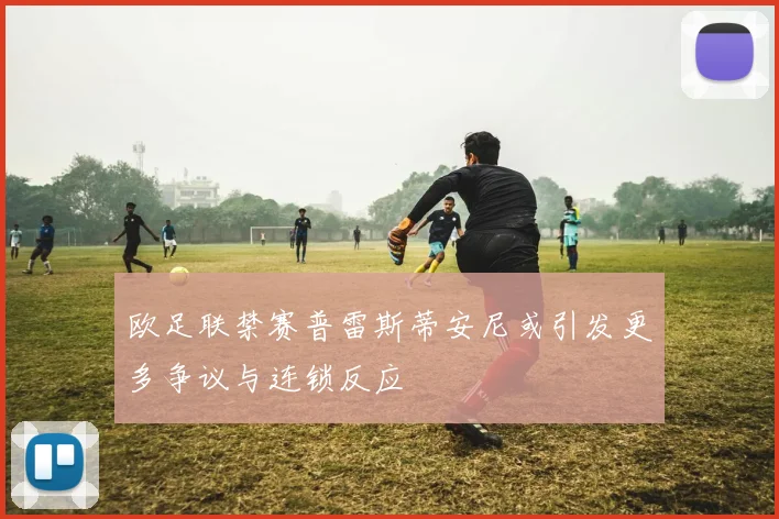 欧足联禁赛普雷斯蒂安尼或引发更多争议与连锁反应