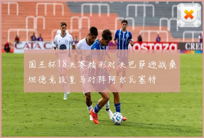国王杯18决赛精彩对决巴萨迎战桑坦德竞技皇马对阵阿尔瓦塞特