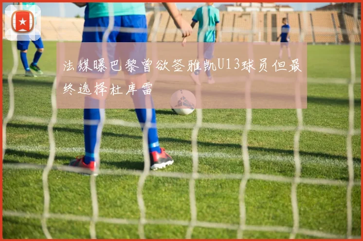 法媒曝巴黎曾欲签雅凯U13球员但最终选择杜库雷