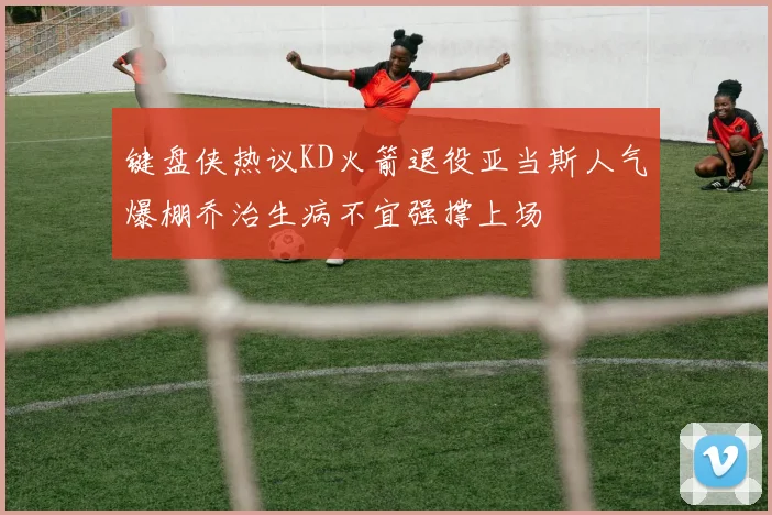 键盘侠热议KD火箭退役亚当斯人气爆棚乔治生病不宜强撑上场