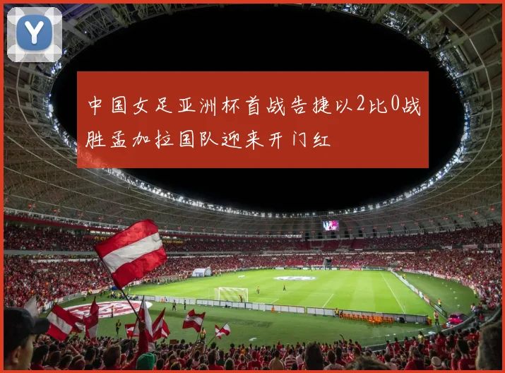 中国女足亚洲杯首战告捷以2比0战胜孟加拉国队迎来开门红
