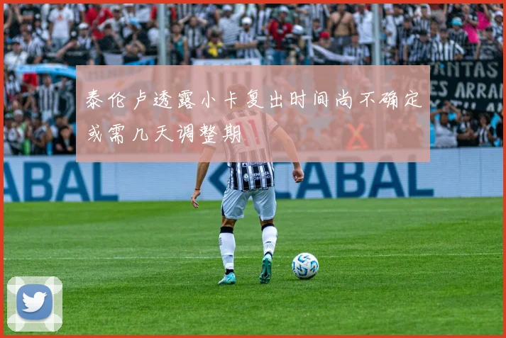 泰伦卢透露小卡复出时间尚不确定或需几天调整期
