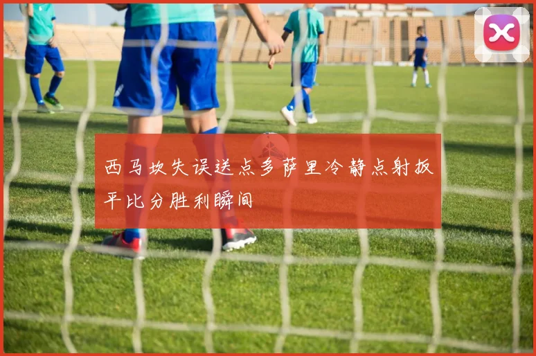 西马坎失误送点多萨里冷静点射扳平比分胜利瞬间