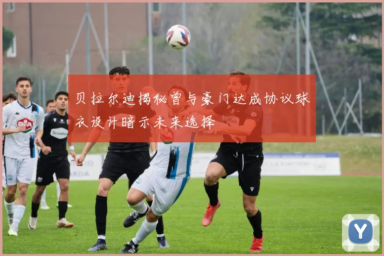 贝拉尔迪揭秘曾与豪门达成协议球衣设计暗示未来选择