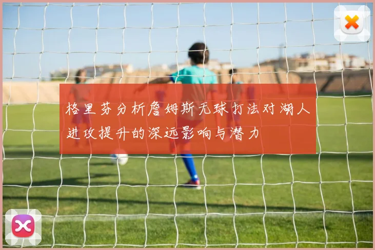 格里芬分析詹姆斯无球打法对湖人进攻提升的深远影响与潜力