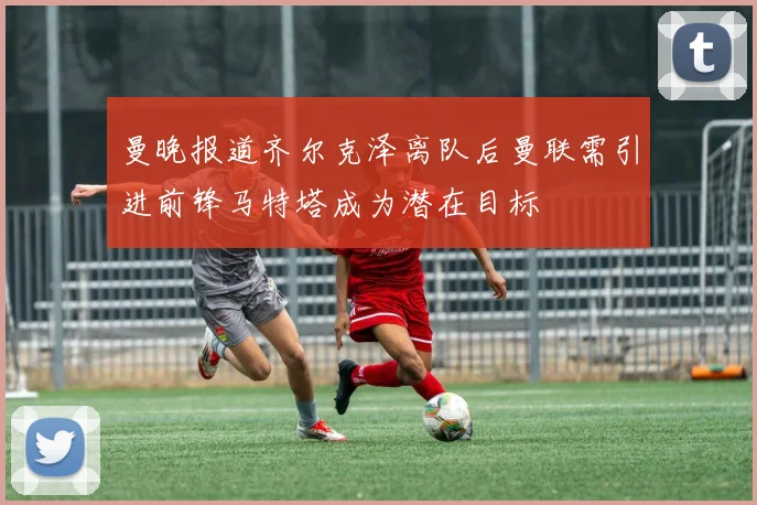 曼晚报道齐尔克泽离队后曼联需引进前锋马特塔成为潜在目标