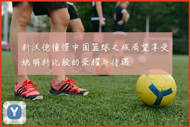 科沃德憧憬中国篮球之旅渴望享受姚明科比般的荣耀与待遇