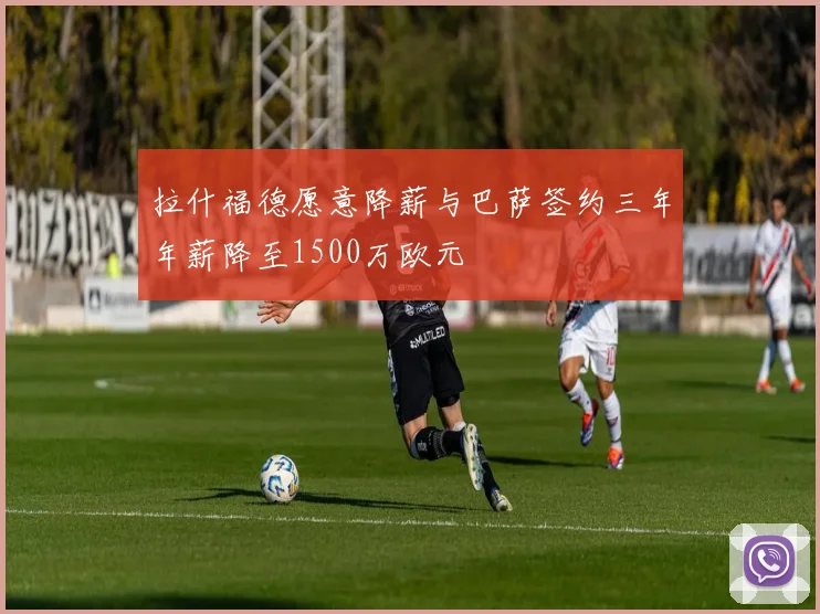 拉什福德愿意降薪与巴萨签约三年年薪降至1500万欧元
