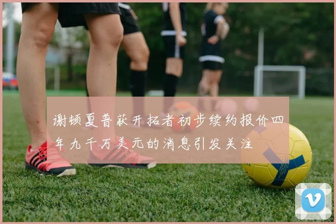 谢顿夏普获开拓者初步续约报价四年九千万美元的消息引发关注