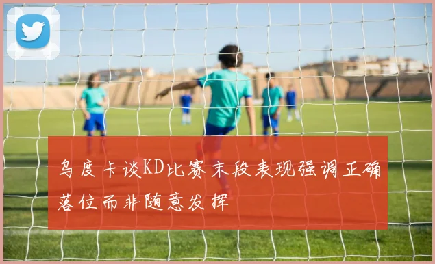 乌度卡谈KD比赛末段表现强调正确落位而非随意发挥