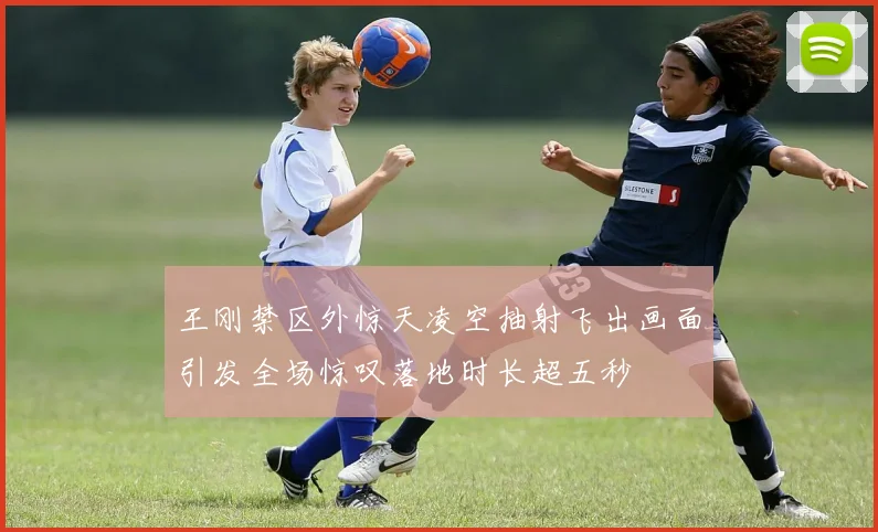 王刚禁区外惊天凌空抽射飞出画面引发全场惊叹落地时长超五秒