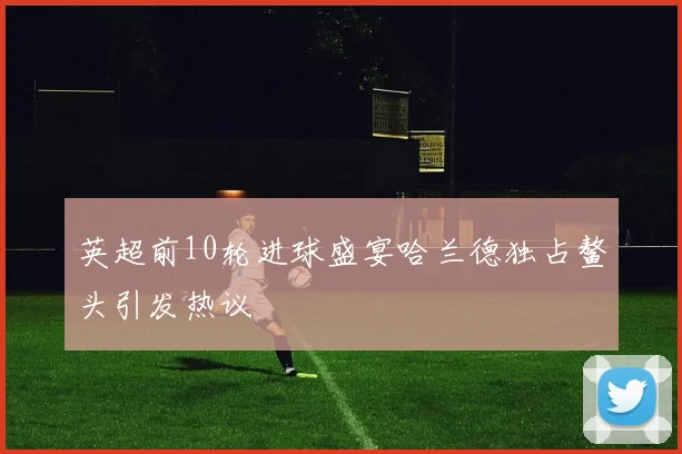 英超前10轮进球盛宴哈兰德独占鳌头引发热议