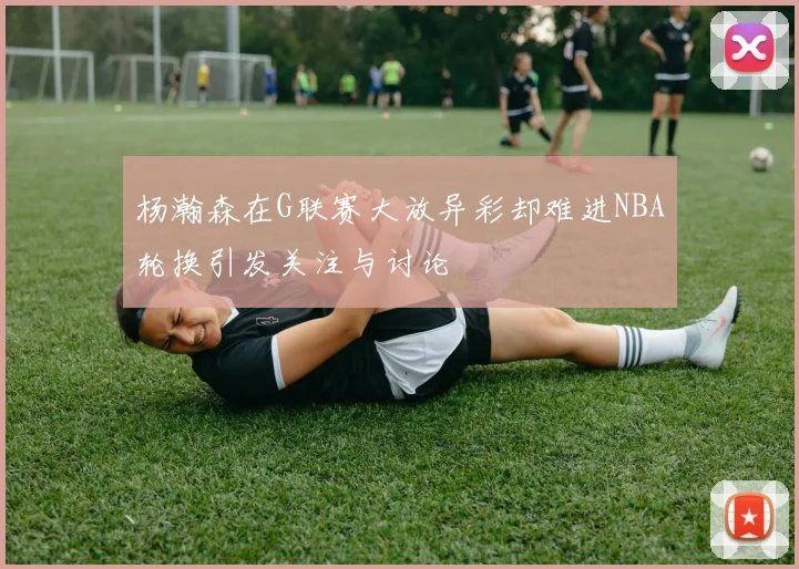 杨瀚森在G联赛大放异彩却难进NBA轮换引发关注与讨论