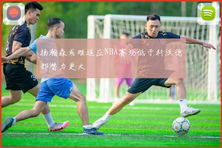 杨瀚森或难适应NBA赛场低于科沃德却潜力更大