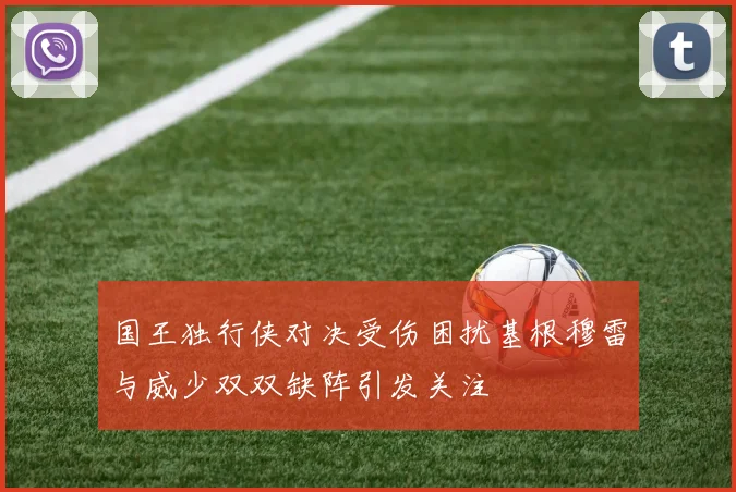 国王独行侠对决受伤困扰基根穆雷与威少双双缺阵引发关注