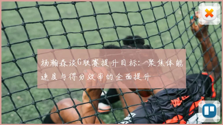杨瀚森谈G联赛提升目标：聚焦体能速度与得分效率的全面提升