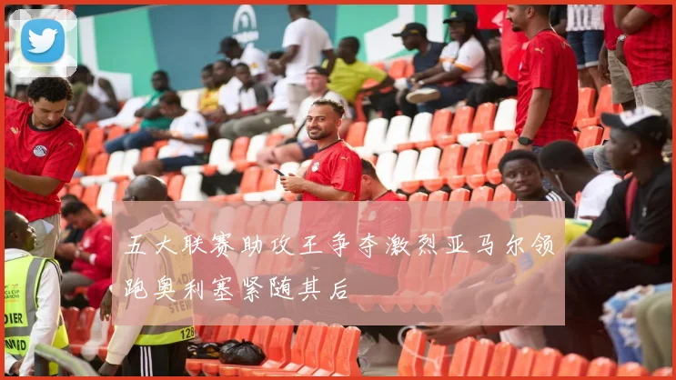 五大联赛助攻王争夺激烈亚马尔领跑奥利塞紧随其后