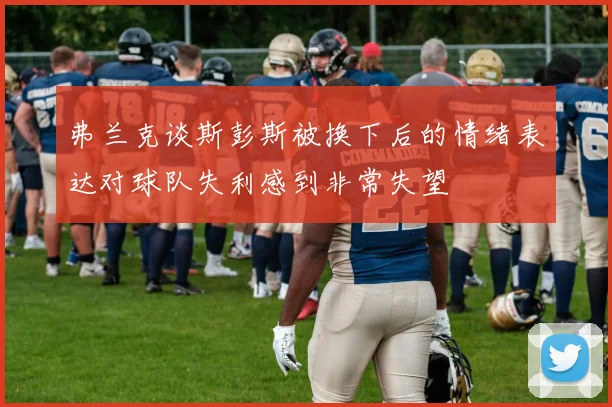 弗兰克谈斯彭斯被换下后的情绪表达对球队失利感到非常失望