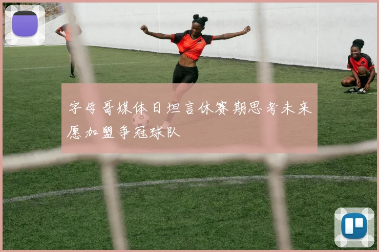 字母哥媒体日坦言休赛期思考未来愿加盟争冠球队