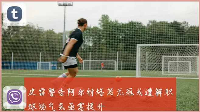 皮雷警告阿尔特塔若无冠或遭解职球场气氛亟需提升
