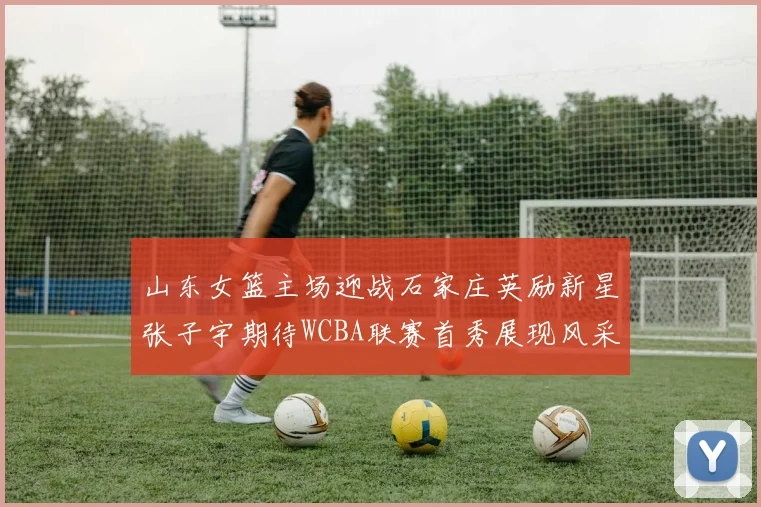 山东女篮主场迎战石家庄英励新星张子宇期待WCBA联赛首秀展现风采