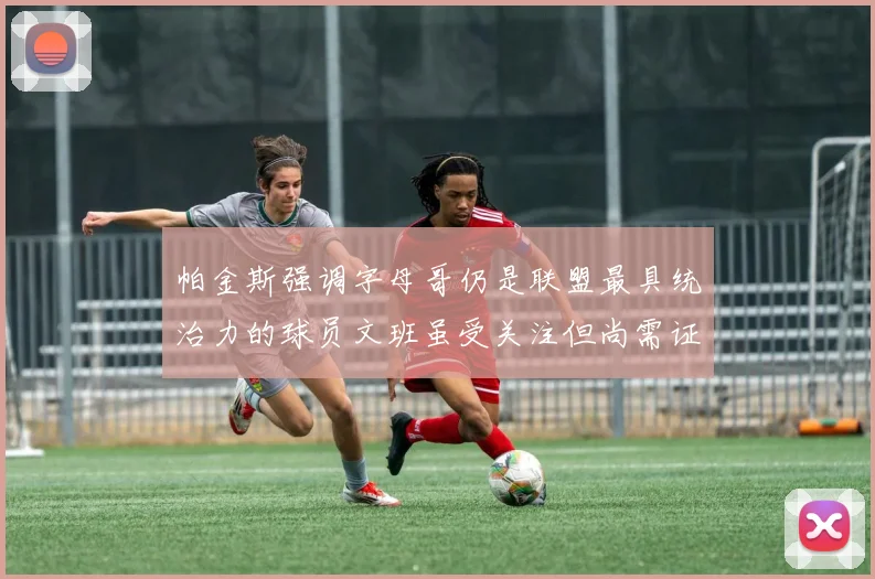 帕金斯强调字母哥仍是联盟最具统治力的球员文班虽受关注但尚需证明自己