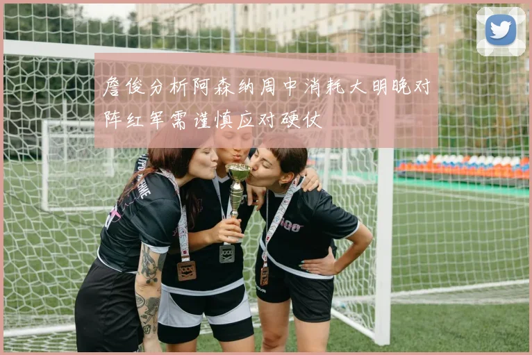 詹俊分析阿森纳周中消耗大明晚对阵红军需谨慎应对硬仗