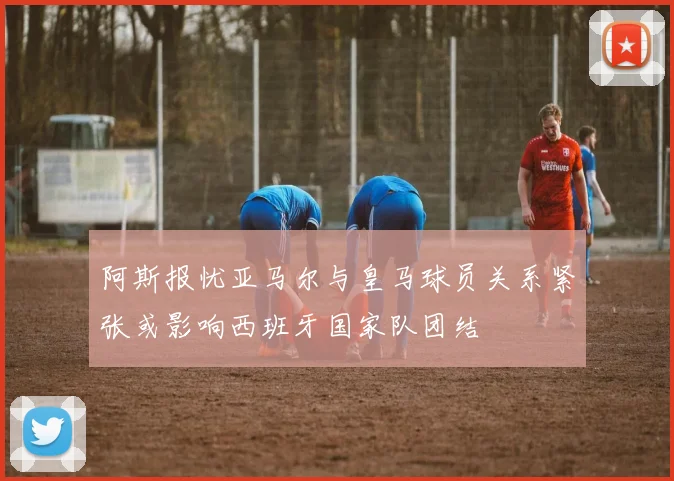 阿斯报忧亚马尔与皇马球员关系紧张或影响西班牙国家队团结